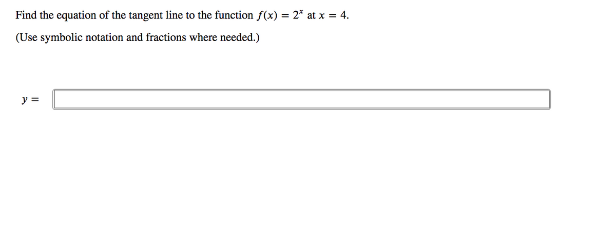 Find the equation of the tangent line to the function f(x) = 2* at x = 4.
(Use symbolic notation and fractions where needed.)
y =
