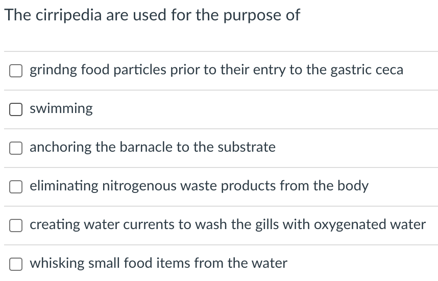 The cirripedia are used for the purpose of
grindng food particles prior to their entry to the gastric ceca
swimming
anchoring the barnacle to the substrate
eliminating nitrogenous waste products from the body
creating water currents to wash the gills with oxygenated water
whisking small food items from the water
