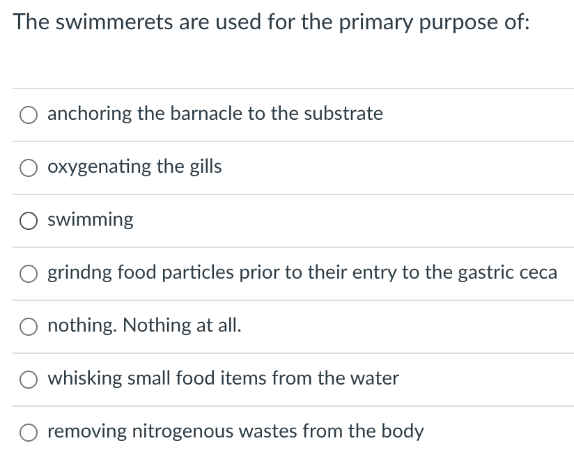 The swimmerets are used for the primary purpose of:
O anchoring the barnacle to the substrate
oxygenating the gills
O swimming
grindng food particles prior to their entry to the gastric ceca
nothing. Nothing at all.
whisking small food items from the water
removing nitrogenous wastes from the body
