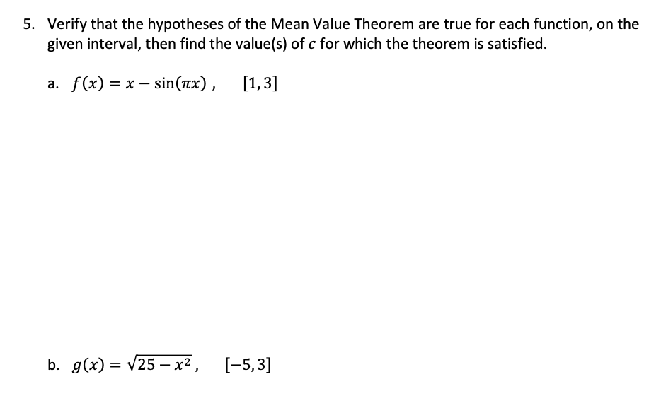 5. Verify that the hypotheses of the Mean Value Theorem are true for each function, on the
given interval, then find the value(s) of c for which the theorem is satisfied.
a. f(x) = x – sin(rx),
[1,3]
b. g(x) = v25 – x² ,
[-5,3]
