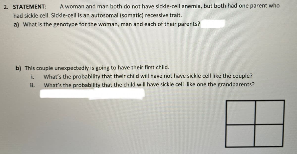 2. STATEMENT:
A woman and man both do not have sickle-cell anemia, but both had one parent who
had sickle cell. Sickle-cell is an autosomal (somatic) recessive trait.
a) What is the genotype for the woman, man and each of their parents?
b) This couple unexpectedly is going to have their first child.
i.
What's the probability that their child will have not have sickle cell like the couple?
ii.
What's the probability that the child will have sickle cell like one the grandparents?
