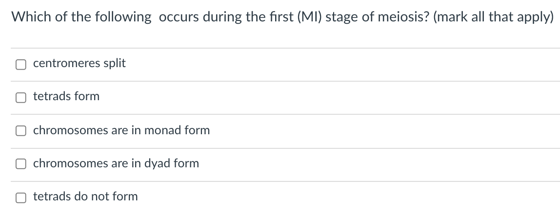 Which of the following occurs during the first (MI) stage of meiosis? (mark all that apply)
O centromeres split
tetrads form
chromosomes are in monad form
chromosomes are in dyad form
tetrads do not form
