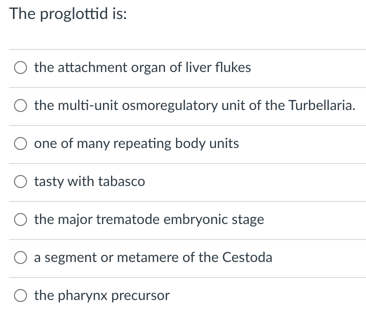 The proglottid is:
O the attachment organ of liver flukes
the multi-unit osmoregulatory unit of the Turbellaria.
one of many repeating body units
tasty with tabasco
the major trematode embryonic stage
a segment or metamere of the Cestoda
the pharynx precursor
