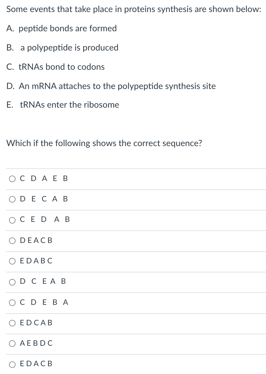 Some events that take place in proteins synthesis are shown below:
A. peptide bonds are formed
B. a polypeptide is produced
C. TRNAS bond to codons
D. An MRNA attaches to the polypeptide synthesis site
E. TRNAS enter the ribosome
Which if the following shows the correct sequence?
ОСDAЕ В
ODECА В
СED A В
O DEACB
EDABC
D CEA B
ОСDEВА
O EDCAB
АЕBDC
EDACB
