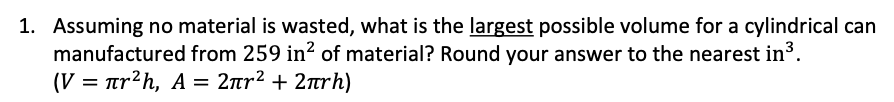 1. Assuming no material is wasted, what is the largest possible volume for a cylindrical can
manufactured from 259 in? of material? Round your answer to the nearest in³.
(V πr?h, A=2πr? + 2πrh)
