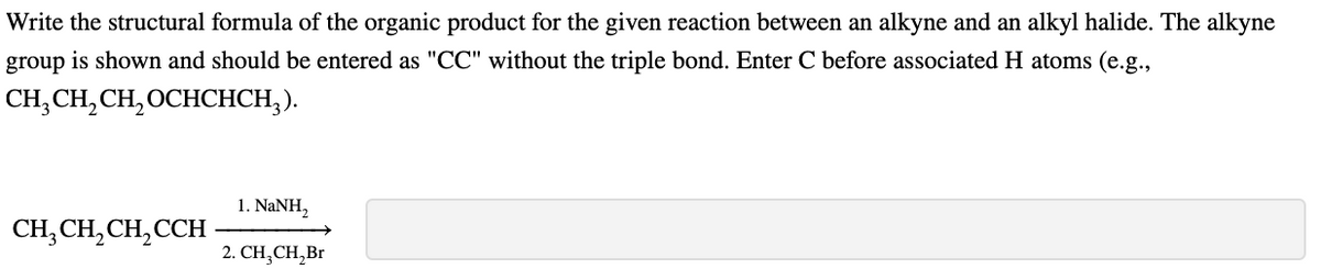 Write the structural formula of the organic product for the given reaction between an alkyne and an alkyl halide. The alkyne
group is shown and should be entered as "CC" without the triple bond. Enter C before associated H atoms (e.g.,
CH,CH, CH, OCHCHCH;).
1. NANH,
CH, CH, CH, CCH
2. СH, CH,Br
