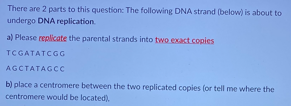 There are 2 parts to this question: The following DNA strand (below) is about to
undergo DNA replication.
a) Please replicate the parental strands into two exact copies
TC GATATCGG
AGCTATAGCC
b) place a centromere between the two replicated copies (or tell me where the
centromere would be located),

