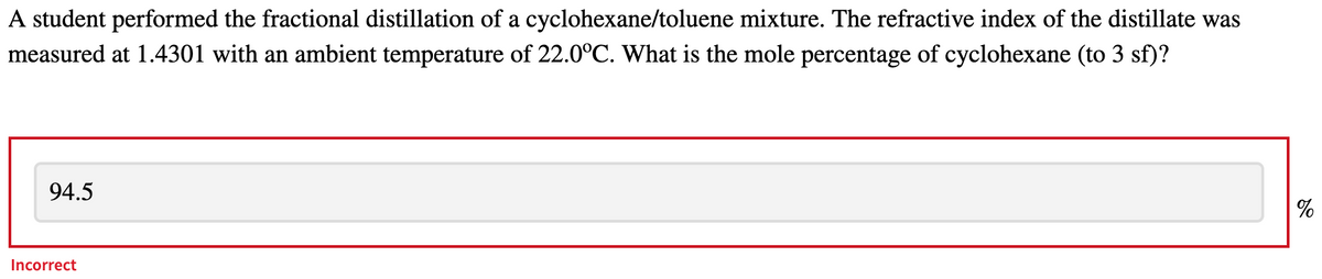 A student performed the fractional distillation of a cyclohexane/toluene mixture. The refractive index of the distillate was
measured at 1.4301 with an ambient temperature of 22.0°C. What is the mole percentage of cyclohexane (to 3 sf)?
94.5
Incorrect
