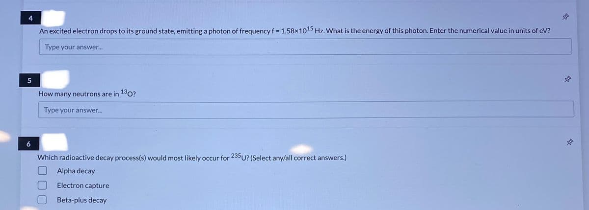 4
An excited electron drops to its ground state, emitting a photon of frequency f = 1.58x1015 Hz. What is the energy of this photon. Enter the numerical value in units of eV?
Type your answer...
How many neutrons are in 130?
Type your answer...
6
Which radioactive decay process(s) would most likely occur for 235U? (Select any/all correct answers.)
Alpha decay
Electron capture
Beta-plus decay

