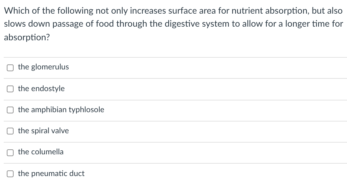 Which of the following not only increases surface area for nutrient absorption, but also
slows down passage of food through the digestive system to allow for a longer time for
absorption?
the glomerulus
the endostyle
the amphibian typhlosole
the spiral valve
the columella
O the pneumatic duct
