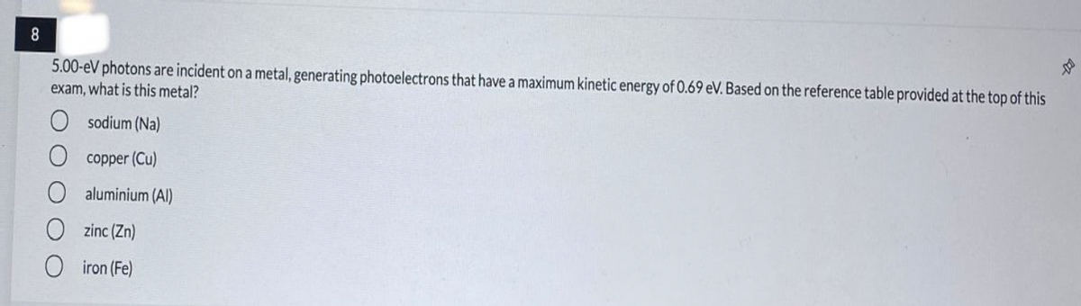 8
5.00-eV photons are incident on a metal, generating photoelectrons that have a maximum kinetic energy of 0.69 eV. Based on the reference table provided at the top of this
exam, what is this metal?
sodium (Na)
O copper (Cu)
aluminium (Al)
O zinc (Zn)
O iron (Fe)
