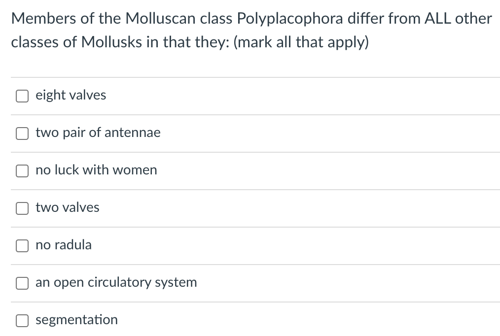 Members of the Molluscan class Polyplacophora differ from ALL other
classes of Mollusks in that they: (mark all that apply)
eight valves
two pair of antennae
no luck with women
two valves
no radula
an open circulatory system
segmentation
