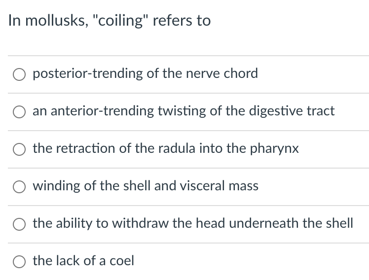 In mollusks, "coiling" refers to
O posterior-trending of the nerve chord
an anterior-trending twisting of the digestive tract
the retraction of the radula into the pharynx
winding of the shell and visceral mass
the ability to withdraw the head underneath the shell
the lack of a coel
