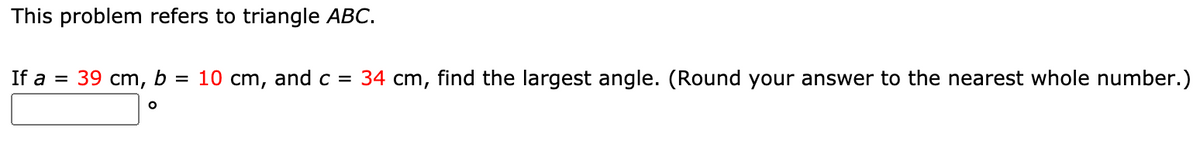 This problem refers to triangle ABC.
If a = 39 cm, b = 10 cm, and c = 34 cm, find the largest angle. (Round your answer to the nearest whole number.)

