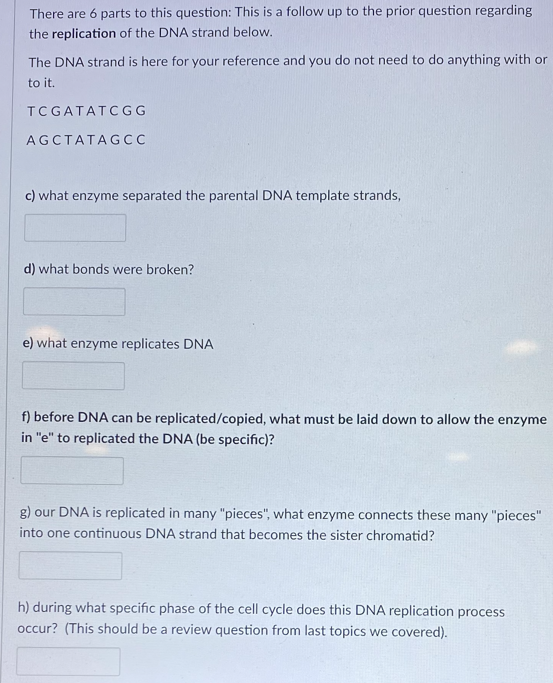 There are 6 parts to this question: This is a follow up to the prior question regarding
the replication of the DNA strand below.
The DNA strand is here for your reference and you do not need to do anything with or
to it.
TC GATATCGG
AGCTATAGCC
c) what enzyme separated the parental DNA template strands,
d) what bonds were broken?
e) what enzyme replicates DNA
f) before DNA can be replicated/copied, what must be laid down to allow the enzyme
in "e" to replicated the DNA (be specific)?
g) our DNA is replicated in many "pieces", what enzyme connects these many "pieces"
into one continuous DNA strand that becomes the sister chromatid?
h) during what specific phase of the cell cycle does this DNA replication process
occur? (This should be a review question from last topics we covered).
