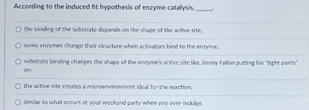 According to the induced fit hypothesis of enzyme catalysis,
O the binding of the substrate depends on the shape of the active site;
some enzymes change their structure when activators bind to the enzyme;
O substrate binding changes the shape of the enzyme's active site like Jimmy Fallon putting his "tight pants'
on;
O the active site creates a microenvironment ideal for the reaction;
O similar to what occurs at your weekend party when you over-indulge.
