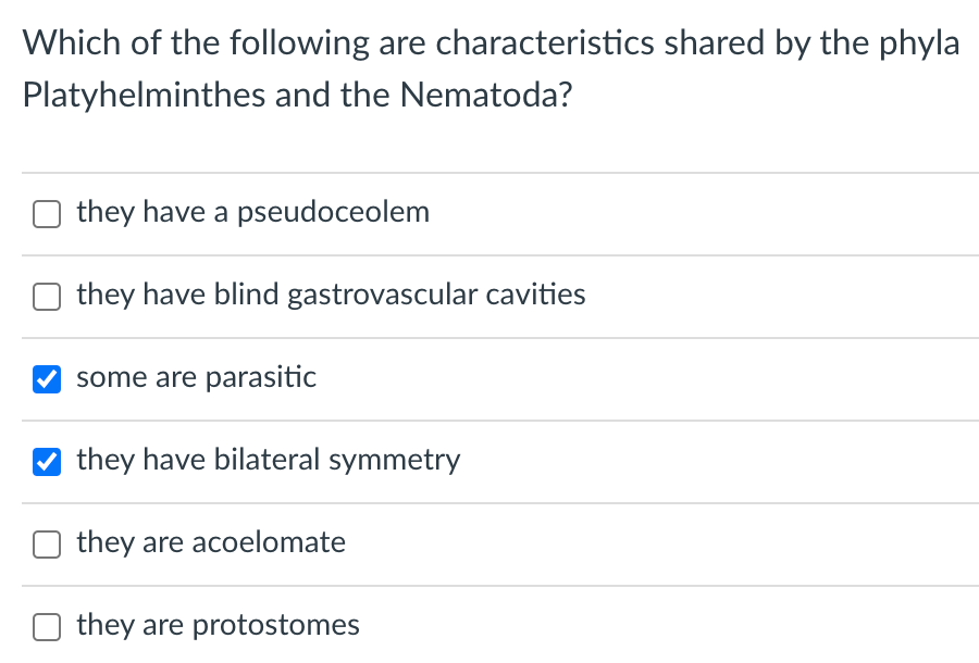 Which of the following are characteristics shared by the phyla
Platyhelminthes and the Nematoda?
they have a pseudoceolem
they have blind gastrovascular cavities
some are parasitic
they have bilateral symmetry
they are acoelomate
they are protostomes
