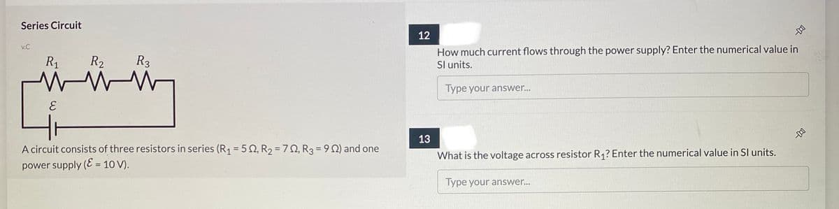 Series Circuit
12
How much current flows through the power supply? Enter the numerical value in
Sl units.
v.C
R1
R2
R3
Type your answer...
13
A circuit consists of three resistors in series (R1 = 5N, R2 = 7Q, R3 = 9 Q) and one
What is the voltage across resistor R,? Enter the numerical value in Sl units.
power supply (E = 10 V).
Type your answer..
