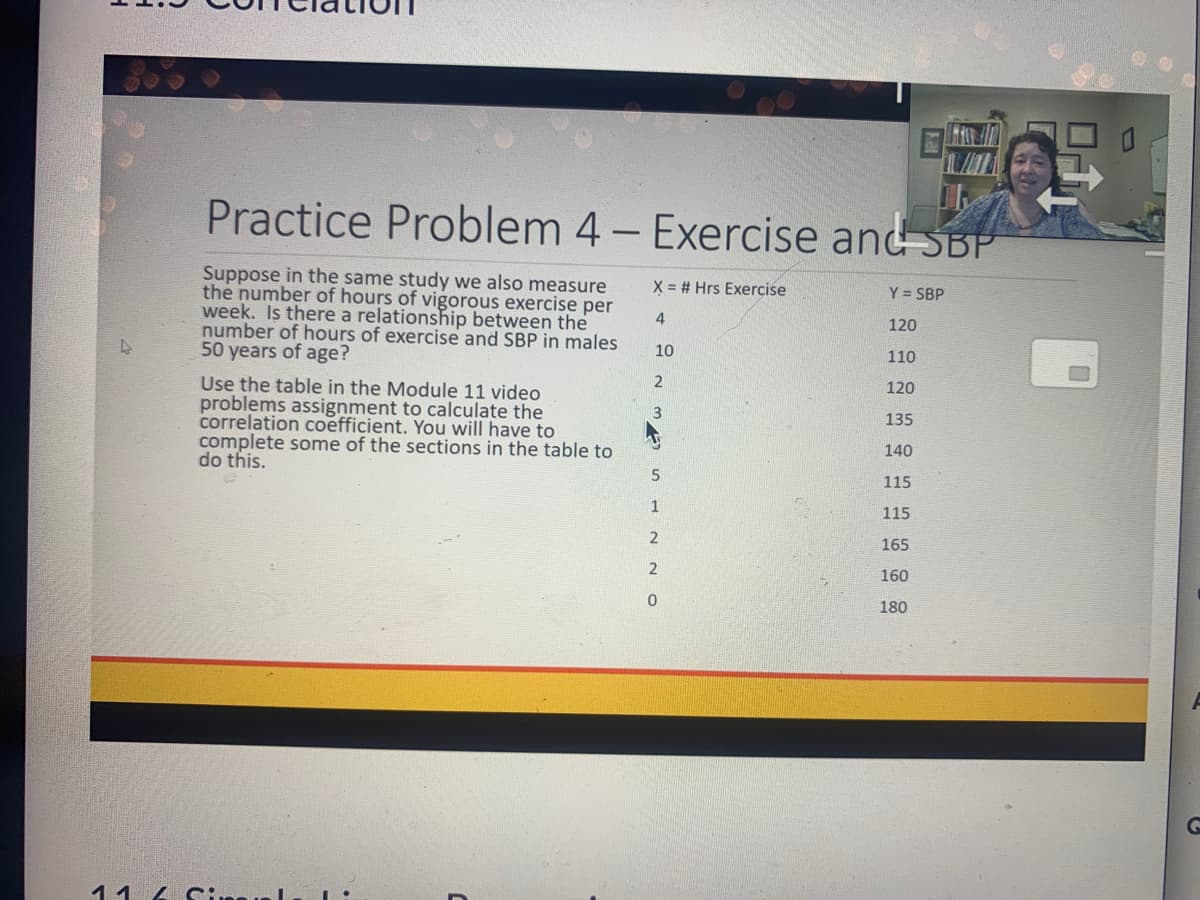 Practice Problem 4- Exercise and SBP
Suppose in the same study we also measure
the number of hours of vigorous exercise per
week. Is there a relationship between the
number of hours of exercise and SBP in males
50 years of age?
X = # Hrs Exercise
Y = SBP
4
120
10
110
Use the table in the Module 11 video
problems assignment to calculate the
correlation coefficient. You will have to
complete some of the sections in the table to
do this.
120
135
140
115
1
115
2
165
160
180
11 4 Si
