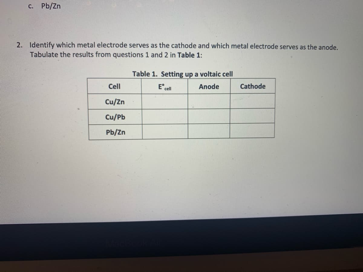 c. Pb/Zn
2. Identify which metal electrode serves as the cathode and which metal electrode serves as the anode.
Tabulate the results from questions 1 and 2 in Table 1:
Table 1. Setting up a voltaic cell
Cell
Ecell
Anode
Cathode
Cu/Zn
Cu/Pb
Pb/Zn
