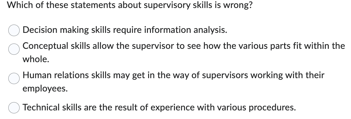 Which of these statements about supervisory skills is wrong?
Decision making skills require information analysis.
Conceptual skills allow the supervisor to see how the various parts fit within the
whole.
Human relations skills may get in the way of supervisors working with their
employees.
Technical skills are the result of experience with various procedures.