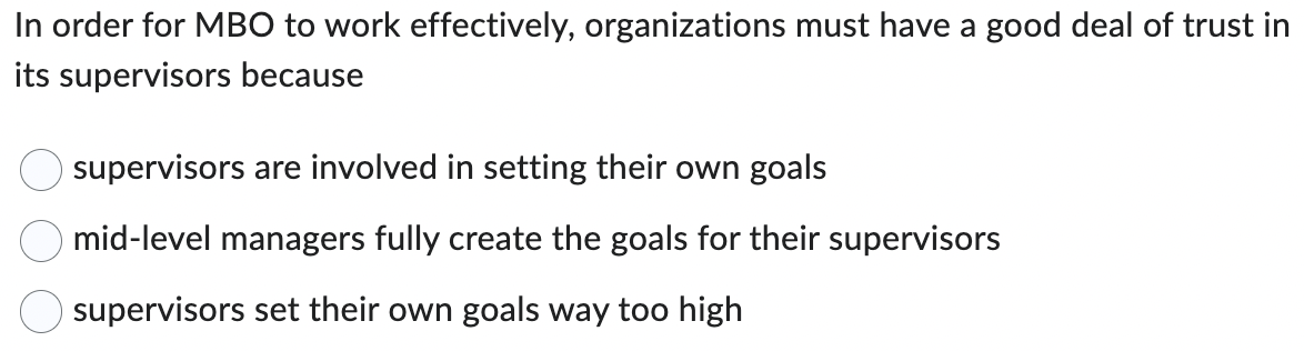 In order for MBO to work effectively, organizations must have a good deal of trust in
its supervisors because
supervisors are involved in setting their own goals
mid-level managers fully create the goals for their supervisors
supervisors set their own goals way too high