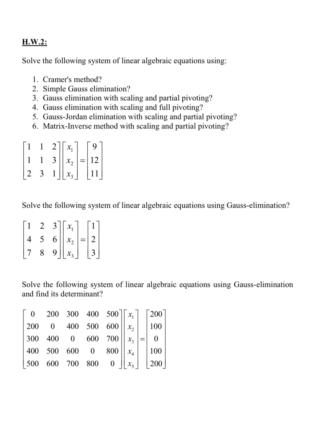 H.W.2:
Solve the following system of linear algebraic equations using:
1. Cramer's method?
2. Simple Gauss elimination?
3. Gauss elimination with scaling and partial pivoting?
4. Gauss elimination with scaling and full pivoting?
5. Gauss-Jordan elimination with scaling and partial pivoting?
6. Matrix-Inverse method with scaling and partial pivoting?
[1
1 2
1
1
3 || x,
12
2 3 1
11
Solve the following system of linear algebraic equations using Gauss-elimination?
[1
2 3 x1
4 5 6
X2
2
7 8 9
X3
3
Solve the following system of linear algebraic equations using Gauss-elimination
and find its determinant?
200 300 400
500
| 200
200
400 500 600
X2
100
300 400
600 700
X3
400 500 600
800
X4
100
500
600
700
800
200
II
