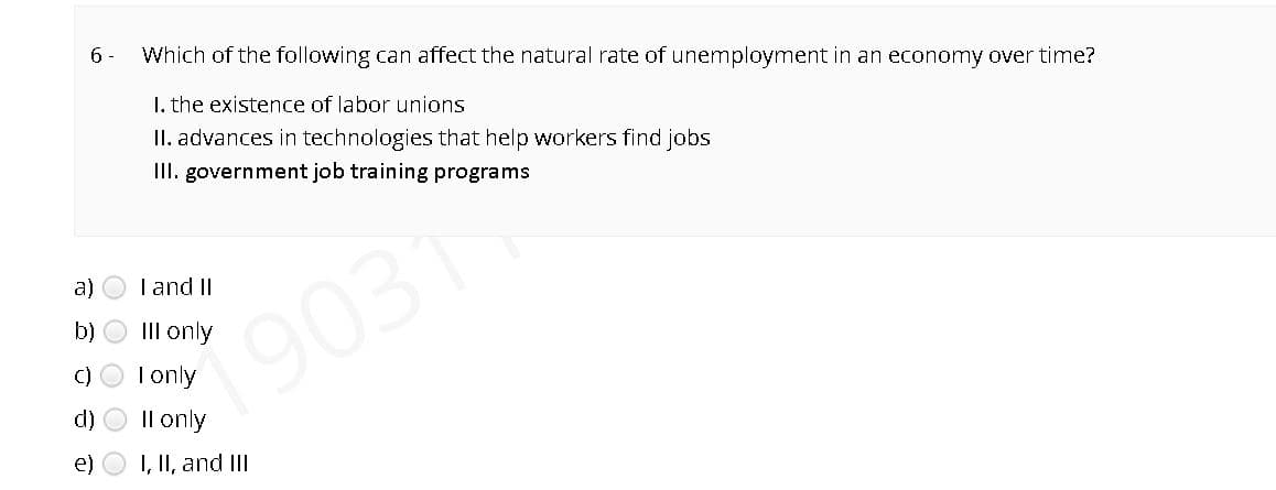 6 -
Which of the following can affect the natural rate of unemployment in an economy over time?
I. the existence of labor unions
II. advances in technologies that help workers find jobs
III. government job training programs
a)
T and II
b) O III only
190311
C) O Tonly
d) O Il only
e) O I, II, and III
