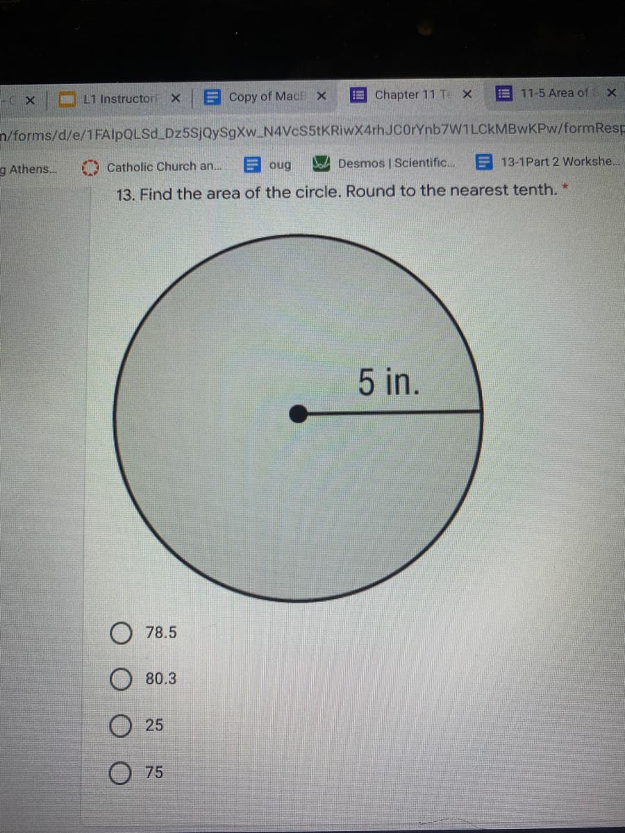 L1 Instructor X
E Copy of MacE X
E Chapter 11 Te X
11-5 Area of
n/forms/d/e/1FAlpQLSd Dz5SjQySgXw_N4Vcs5tKRiwX4rhJC0rYnb7W1LCkMBwKPw/formResp
g Athens.
A Catholic Church an. E oug
Desmos | Scientific..
13-1Part 2 Workshe...
13. Find the area of the circle. Round to the nearest tenth. *
5 in.
78.5
80.3
O 25
75
