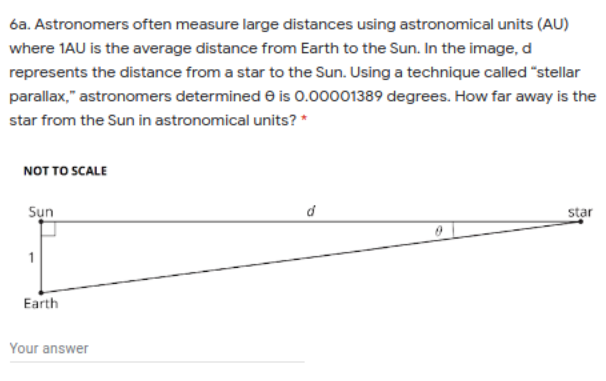 6a. Astronomers often measure large distances using astronomical units (AU)
where 1AU is the average distance from Earth to the Sun. In the image, d
represents the distance from a star to the Sun. Using a technique called "stellar
parallax," astronomers determined e is 0.00001389 degrees. How far away is the
star from the Sun in astronomical units? *
NOT TO SCALE
Sụn
star
Earth
Your answer
