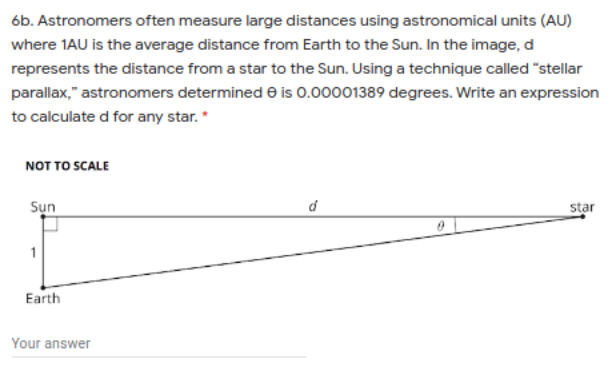 6b. Astronomers often measure large distances using astronomical units (AU)
where 1AU is the average distance from Earth to the Sun. In the image, d
represents the distance from a star to the Sun. Using a technique called "stellar
parallax," astronomers determined e is 0.00001389 degrees. Write an expression
to calculate d for any star.*
NOT TO SCALE
Sụn
star
1
Earth
Your answer
