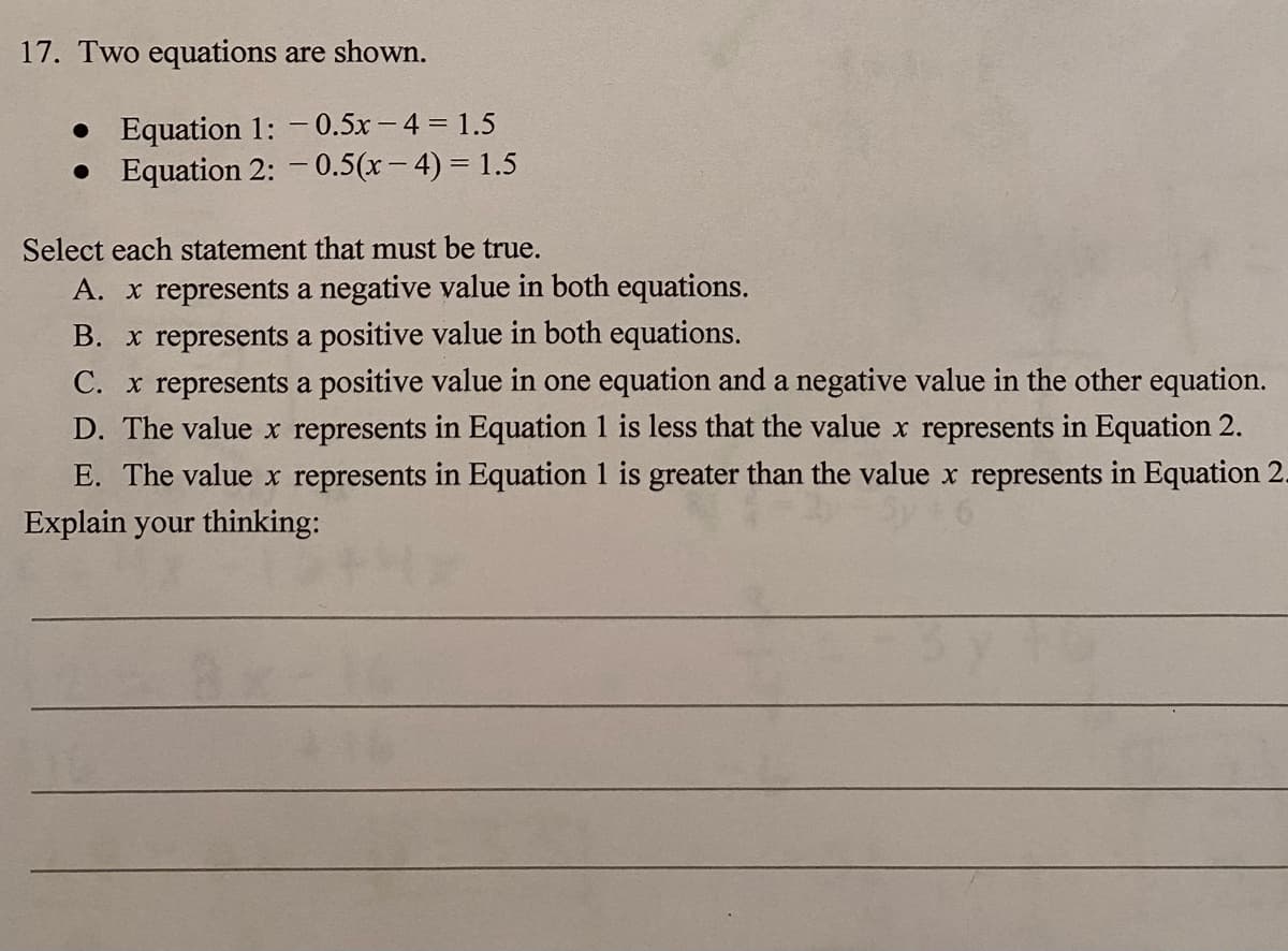 17. Two equations are shown.
• Equation 1: - 0.5x- 4 = 1.5
• Equation 2: – 0.5(x- 4) = 1.5
Select each statement that must be true.
A. x represents a negative value in both equations.
B. x represents a positive value in both equations.
C. x represents a positive value in one equation and a negative value in the other equation.
D. The value x represents in Equation 1 is less that the value x represents in Equation 2.
E. The value x represents in Equation 1 is greater than the value x represents in Equation 2.
Explain your thinking:
