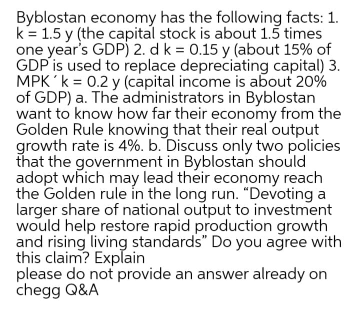 Byblostan economy has the following facts: 1.
k = 1.5 y (the capital stock is about 1.5 times
one year's GDP) 2. d k = 0.15 y (about 15% of
GDP is used to replace depreciating capital) 3.
MPK 'k = 0.2 y (capital income is about 20%
of GDP) a. The administrators in Byblostan
want to know how far their economy from the
Golden Rule knowing that their real output
growth rate is 4%. b. Discuss only two policies
that the government in Byblostan should
adopt which may lead their economy reach
the Golden rule in the long run. “Devoting a
larger share of national output to investment
would help restore rapid production growth
and rising living standards" Do you agree with
this claim? Explain
please do not provide an answer already on
chegg Q&A
%3|
