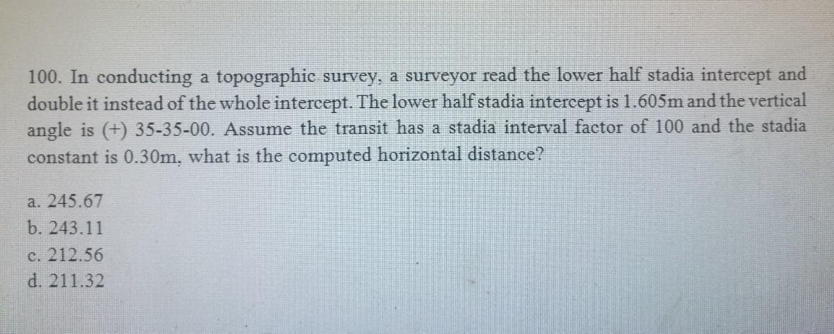 100. In conducting a topographic survey, a surveyor read the lower half stadia intercept and
double it instead of the whole intercept. The lower half stadia intercept is 1.605m and the vertical
angle is (+) 35-35-00. Assume the transit has a stadia interval factor of 100 and the stadia
constant is 0.30m, what is the computed horizontal distance?
a. 245.67
b. 243.11
c. 212.56
d. 211.32
