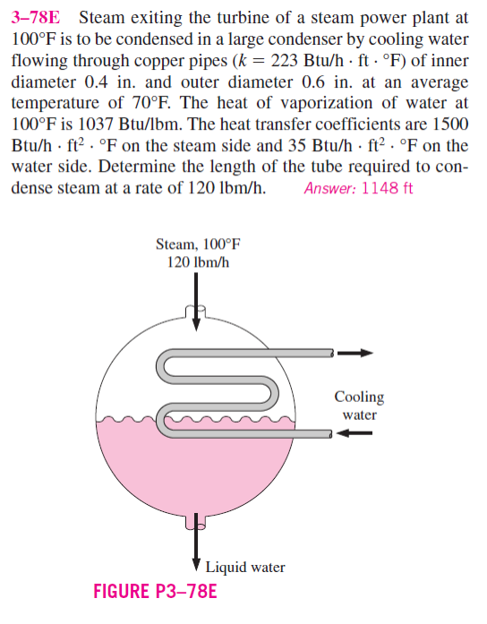 3-78E Steam exiting the turbine of a steam power plant at
100°F is to be condensed in a large condenser by cooling water
flowing through copper pipes (k = 223 Btu/h ft. °F) of inner
diameter 0.4 in. and outer diameter 0.6 in. at an average
temperature of 70°F. The heat of vaporization of water at
100°F is 1037 Btu/lbm. The heat transfer coefficients are 1500
Btu/h ft² °F on the steam side and 35 Btu/h ft² °F on the
water side. Determine the length of the tube required to con-
dense steam at a rate of 120 lbm/h. Answer: 1148 ft
Steam, 100°F
120 lbm/h
Liquid water
FIGURE P3-78E
Cooling
water