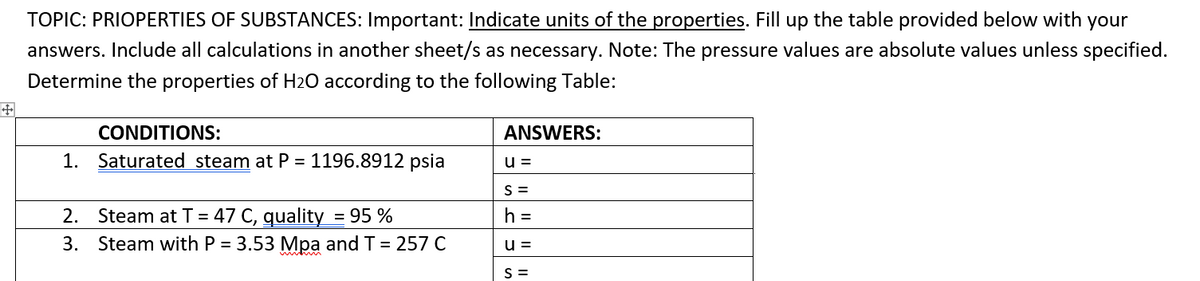 TOPIC: PRIOPERTIES OF SUBSTANCES: Important: Indicate units of the properties. Fill up the table provided below with your
answers. Include all calculations in another sheet/s as necessary. Note: The pressure values are absolute values unless specified.
Determine the properties of H2O according to the following Table:
CONDITIONS:
ANSWERS:
1. Saturated steam at P = 1196.8912 psia
u=
S=
2. Steam at T = 47 C, quality = 95 %
h =
3. Steam with P = 3.53 Mpa and T = 257 C
u=
S =