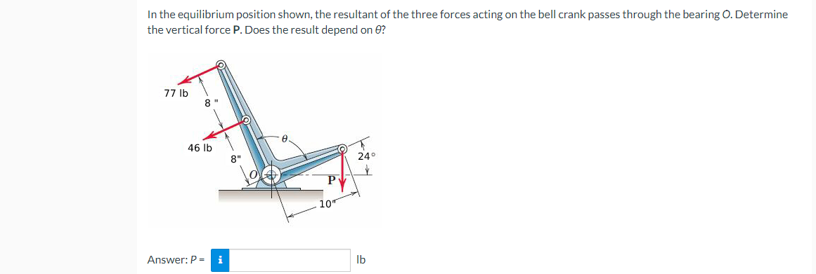 In the equilibrium position shown, the resultant of the three forces acting on the bell crank passes through the bearing O. Determine
the vertical force P. Does the result depend on 0?
77 lb
8"
24°
$
46 lb
Answer: P = i
O
10"
lb