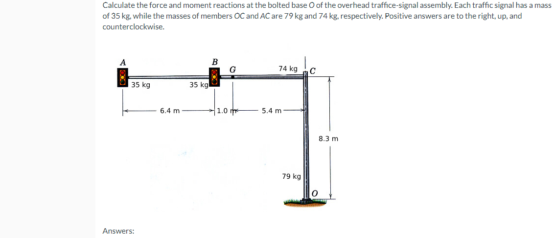 Calculate the force and moment reactions at the bolted base O of the overhead traffice-signal assembly. Each traffic signal has a mass
of 35 kg, while the masses of members OC and AC are 79 kg and 74 kg, respectively. Positive answers are to the right, up, and
counterclockwise.
B
G
74 kg
C
35 kg
35 kg
Answers:
6.4 m
1.0
5.4 m
79 kg
0
8.3 m
