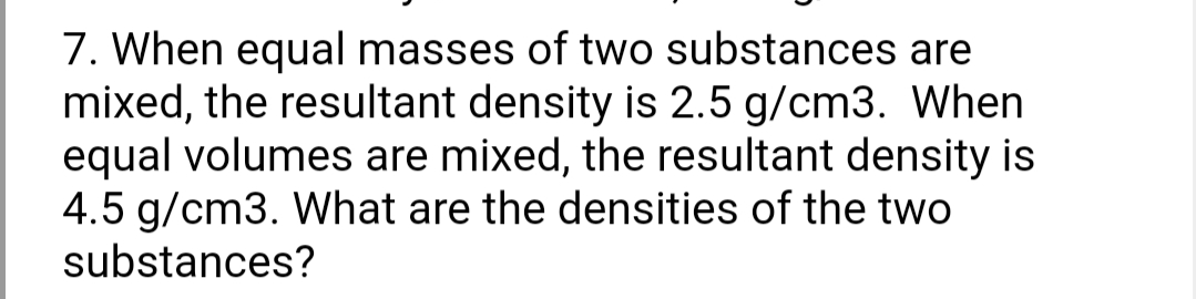 7. When equal masses of two substances are
mixed, the resultant density is 2.5 g/cm3. When
equal volumes are mixed, the resultant density is
4.5 g/cm3. What are the densities of the two
substances?
