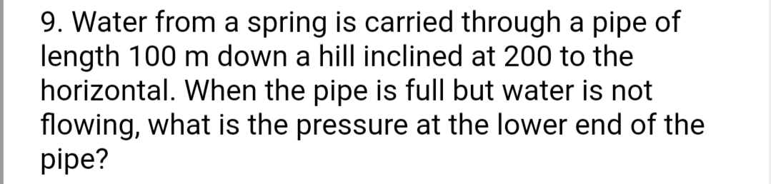 9. Water from a spring is carried through a pipe of
length 100 m down a hill inclined at 200 to the
horizontal. When the pipe is full but water is not
flowing, what is the pressure at the lower end of the
pipe?
