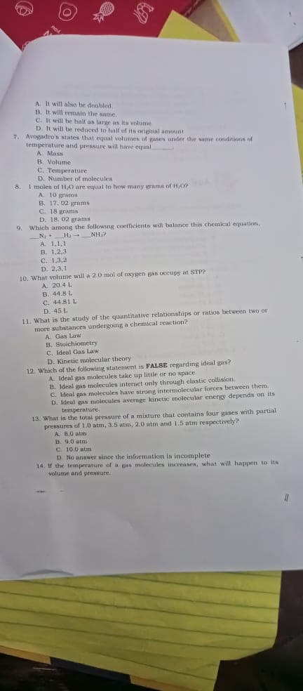 jo woonpuon
D. Kinene g statement is FALSE regarding ideal gas?
2 wHa denl gas molecules t
cular forces betwer
sanaajou eua ruapi
molecular energy depends on
contains four gases with partial
D. 9.0 atm
D. No answer since the information in incomplete
14, tf the temperature of a pas molecules increasen, what will happen to its
ainaeaad pue aunjon
