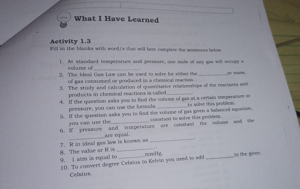 What I Have Learned
Activity 1.3
Fill in the blanks with word/s that will best complete the sentences below.
1. At standard temperature and pressure, one mole of any gas will occupy a
volume of
2. The Ideal Gas Law can be used to solve for either the
or mass,
of gas consumed or produced in a chemical reaction.
3. The study and calculation of quantitative relationships of the reactants and
products in chemical reactions is called
4. If the question asks you to find the volume of gas at a certain temperature or
pressure, you can use the formula
5. If the question asks you to find the volume of gas given a balanced equation,
to solve this problem.
you can use the
constant to solve this problem.
6. If pressure and
temperature
constant
the volume and
the
are
are equal.
7. R in ideal gas law is known as
8. The value or R is
1 atm is equal to
mmHg.
9.
to the given
10. To convert degree Celsius to Kelvin you need to add
Celsius.
