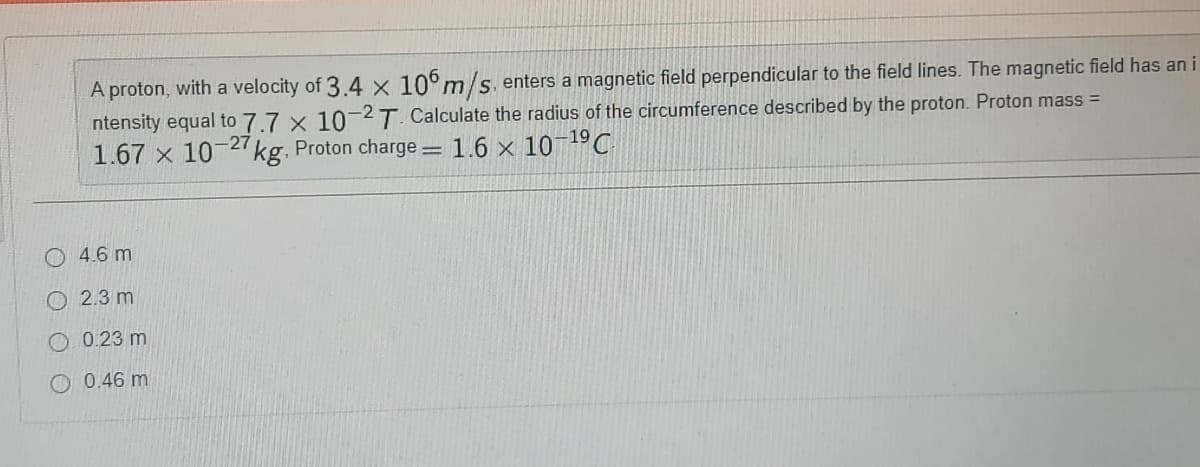 A proton, with a velocity of 3.4 × 10°m/s.enters a magnetic field perpendicular to the field lines. The magnetic field has an
ntensity equal to 7.7 x 102T. Calculate the radius of the circumference described by the proton. Proton mass =
1.67 x 10-27 kg. Proton charge 1.6 x 10-19C
4.6 m
O 2.3 m
O0.23 m
O 0.46 m
