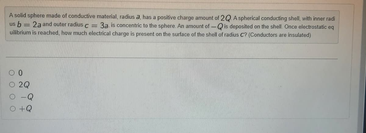 A solid sphere made of conductive material, radius a, has a positive charge amount of 20. A spherical conducting shell, with inner radi
us b = 2aand outer radius a
uilibrium is reached, how much electrical charge is present on the surface of the shell of radius C? (Conductors are insulated)
3a is concentric to the sphere. An amount of -Q is deposited on the shell. Once electrostatic eq
2Q
+Q
