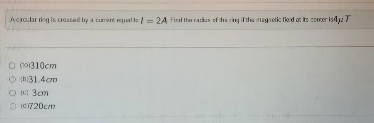 A circular ring is crossed by a current equal to/= 2A Find the radius of the ring if the magnetic field at its center is4u T
(to)310cm
(b)31.4cm
O (c) 3cm
O (d)720cm
