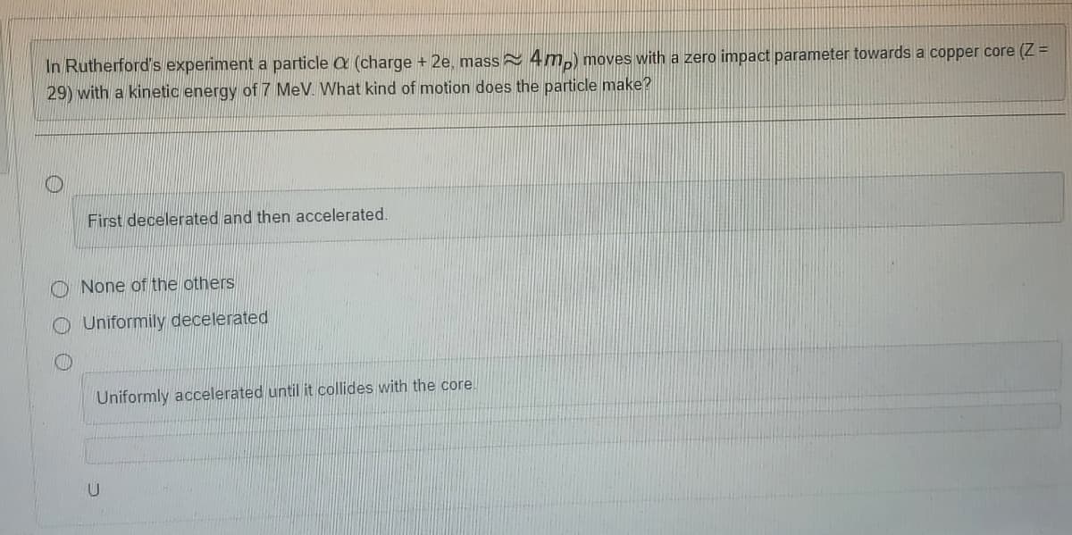 In Rutherford's experiment a particle a (charge + 2e, mass 4m,) moves with a zero impact parameter towards a copper core (Z =
29) with a kinetic energy of 7 MeV. What kind of motion does the particle make?
First decelerated and then accelerated.
O None of the others
O Uniformily decelerated
Uniformly accelerated until it collides with the core.
