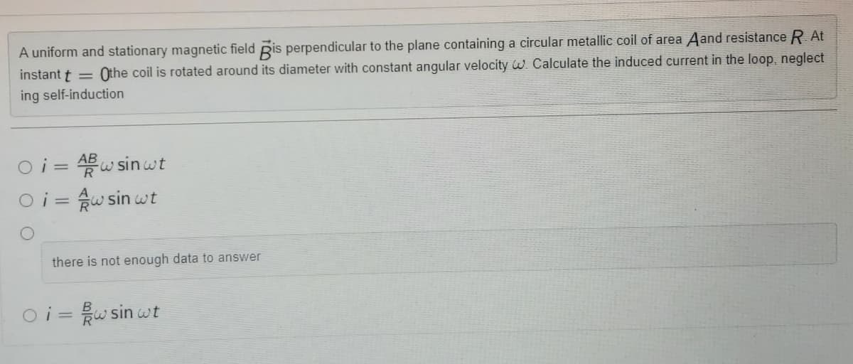 A uniform and stationary magnetic field Ris perpendicular to the plane containing a circular metallic coil of area Aand resistance R At
Othe coil is rotated around its diameter with constant angular velocity w. Calculate the induced current in the loop, neglect
instant t =
ing self-induction
Oi = AB w sin wt
3.
%3D
Oi = w sin wt
3.
there is not enough data to answer
oi =w sin wt
