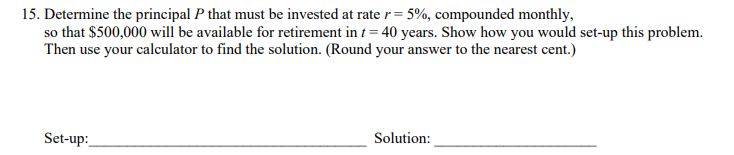 15. Determine the principal P that must be invested at rate r= 5%, compounded monthly,
so that $500,000 will be available for retirement in t = 40 years. Show how you would set-up this problem.
Then use your calculator to find the solution. (Round your answer to the nearest cent.)
Set-up:
Solution:
