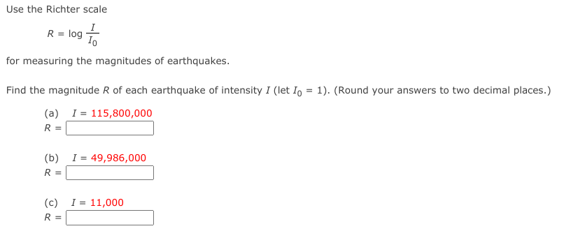 Use the Richter scale
I
R = log
for measuring the magnitudes of earthquakes.
Find the magnitude R of each earthquake of intensity I (let Io = 1). (Round your answers to two decimal places.)
(a) I= 115,800,000
R =
(b)
I = 49,986,000
R =
(c) I = 11,000
R =
