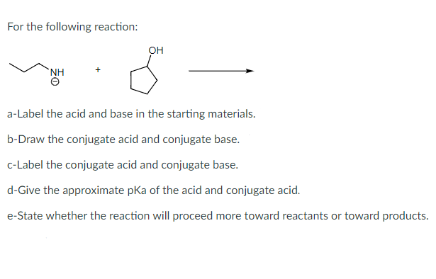 For the following reaction:
OH
NH
a-Label the acid and base in the starting materials.
b-Draw the conjugate acid and conjugate base.
c-Label the conjugate acid and conjugate base.
d-Give the approximate pka of the acid and conjugate acid.
e-State whether the reaction will proceed more toward reactants or toward products.
